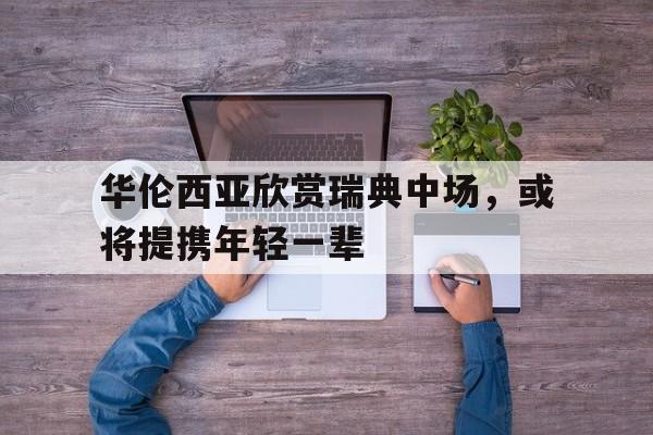 包含华伦西亚欣赏瑞典中场，或将提携年轻一辈的词条