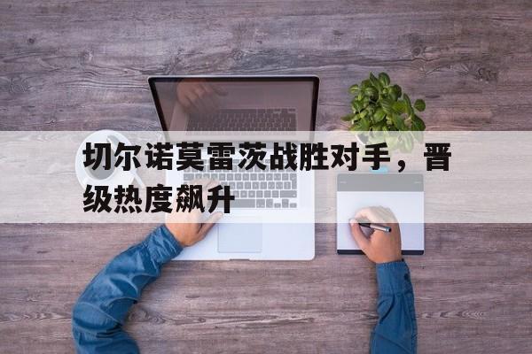 切尔诺莫雷茨战胜对手，晋级热度飙升的简单介绍