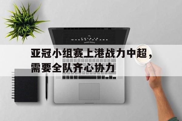 亚冠小组赛上港战力中超，需要全队齐心协力的简单介绍